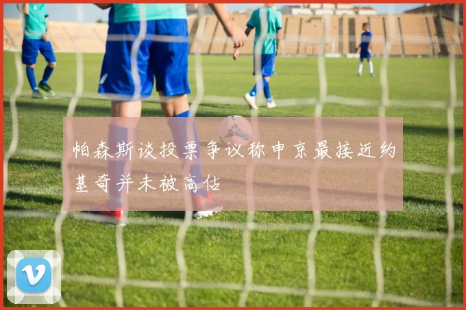 帕森斯谈投票争议称申京最接近约基奇并未被高估