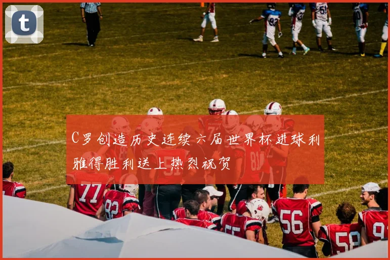 C罗创造历史连续六届世界杯进球利雅得胜利送上热烈祝贺
