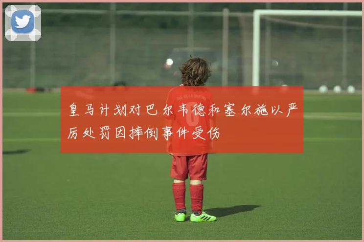 皇马计划对巴尔韦德和塞尔施以严厉处罚因摔倒事件受伤