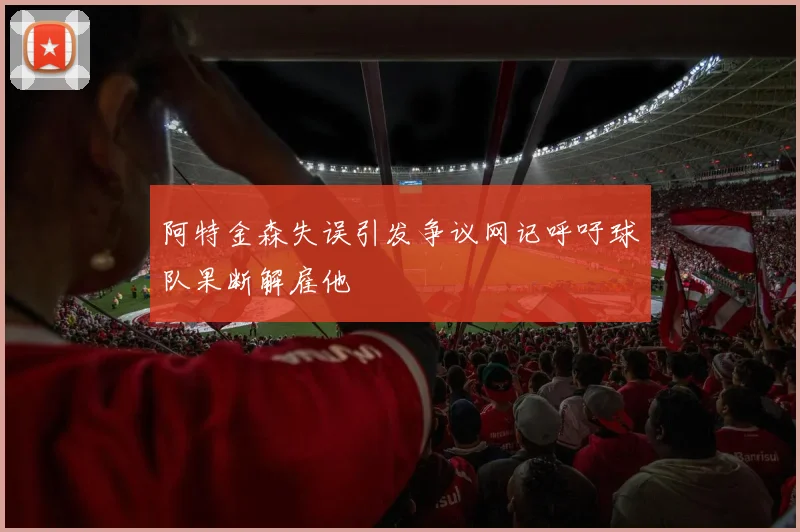 阿特金森失误引发争议网记呼吁球队果断解雇他