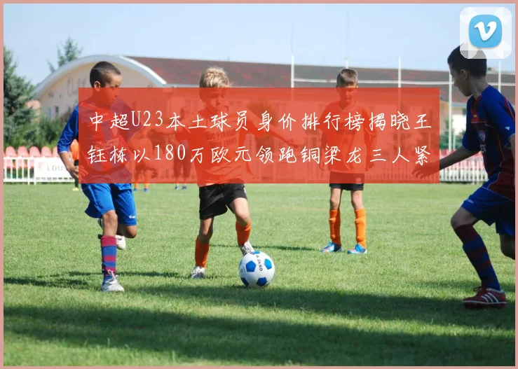 中超U23本土球员身价排行榜揭晓王钰栋以180万欧元领跑铜梁龙三人紧随其后