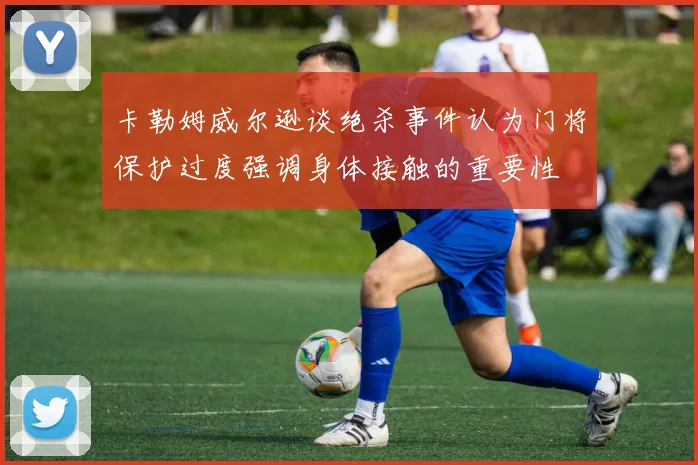 卡勒姆威尔逊谈绝杀事件认为门将保护过度强调身体接触的重要性