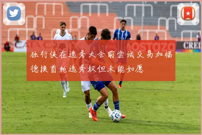 独行侠在选秀大会前尝试交易加福德换首轮选秀权但未能如愿