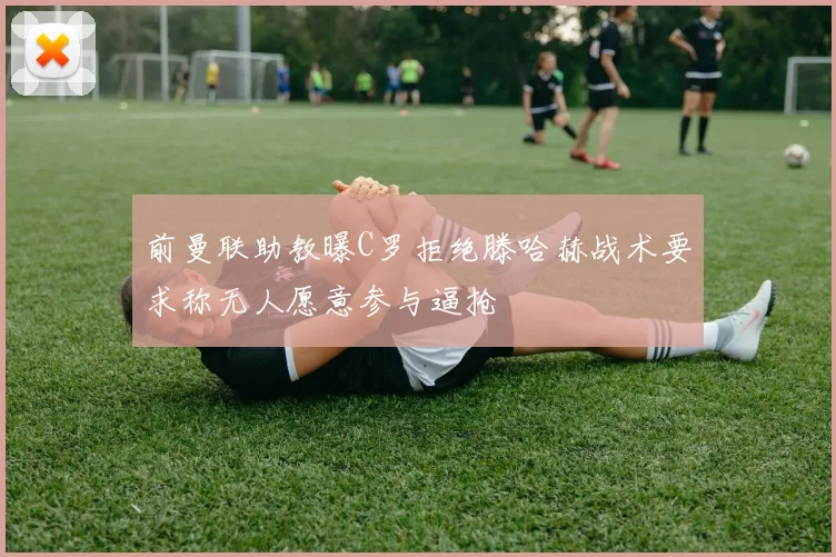 前曼联助教曝C罗拒绝滕哈赫战术要求称无人愿意参与逼抢