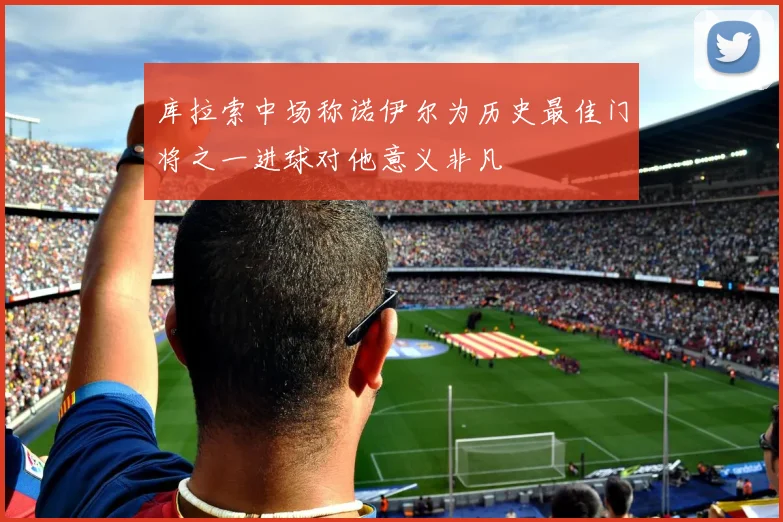 库拉索中场称诺伊尔为历史最佳门将之一进球对他意义非凡