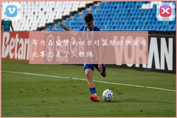 布伦森盛赞米切尔对篮球的热爱与比赛态度令人钦佩