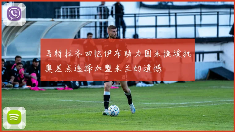 马特拉齐回忆伊布助力国米换埃托奥差点选择加盟米兰的遗憾