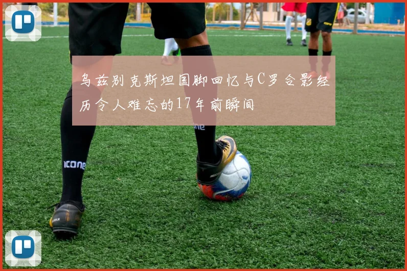 乌兹别克斯坦国脚回忆与C罗合影经历令人难忘的17年前瞬间