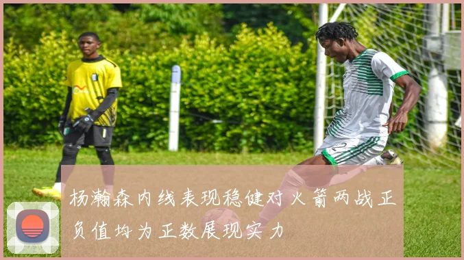 杨瀚森内线表现稳健对火箭两战正负值均为正数展现实力