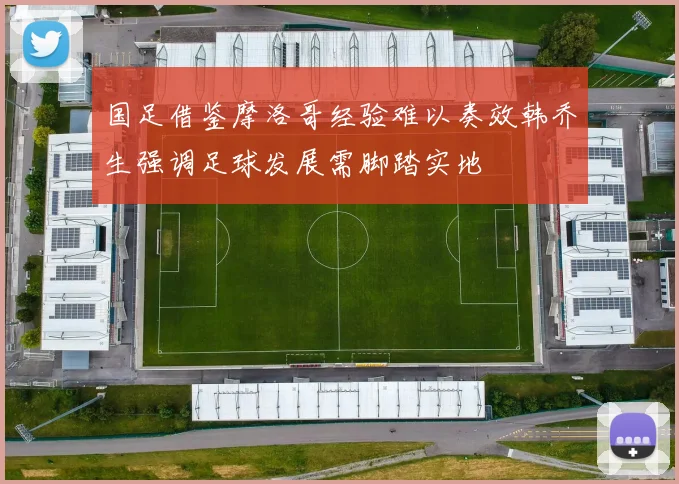国足借鉴摩洛哥经验难以奏效韩乔生强调足球发展需脚踏实地
