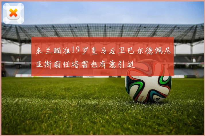 米兰瞄准19岁皇马后卫巴尔德佩尼亚斯前任塔雷也有意引进
