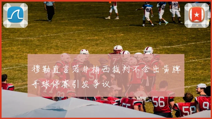 穆勒直言若非梅西裁判不会出黄牌手球停赛引发争议