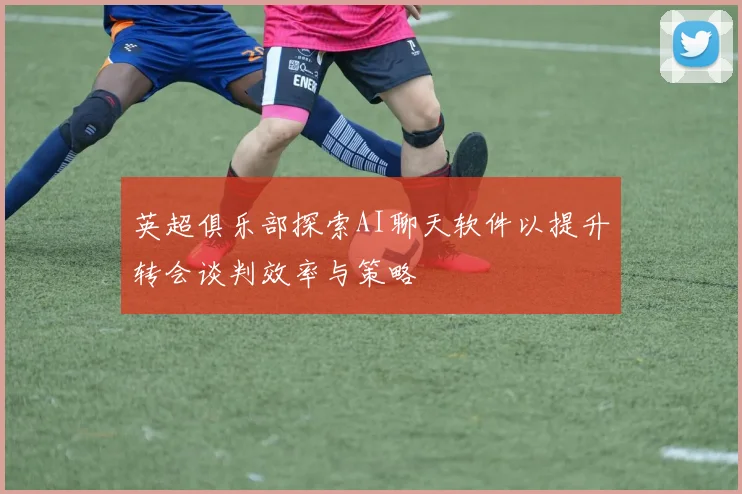 英超俱乐部探索AI聊天软件以提升转会谈判效率与策略
