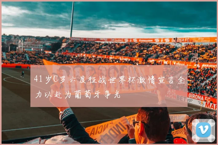 41岁C罗六度征战世界杯激情宣言全力以赴为葡萄牙争光