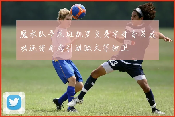魔术队寻求班凯罗交易字母哥若成功还将考虑引进欧文等控卫