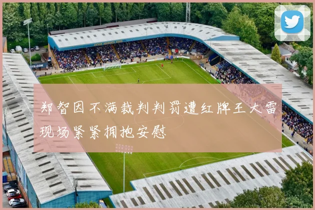郑智因不满裁判判罚遭红牌王大雷现场紧紧拥抱安慰